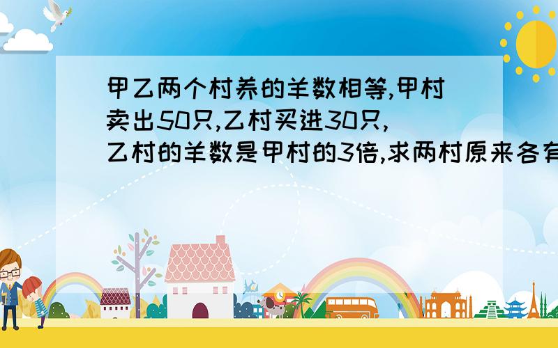 甲乙两个村养的羊数相等,甲村卖出50只,乙村买进30只,乙村的羊数是甲村的3倍,求两村原来各有多少?