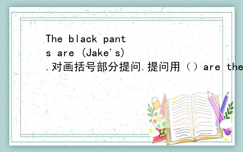 The black pants are (Jake's).对画括号部分提问.提问用（）are the black pants?