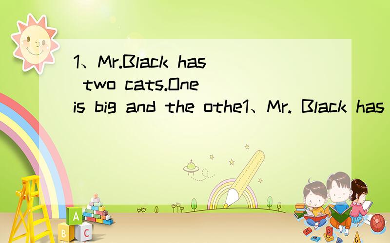 1、Mr.Black has two cats.One is big and the othe1、Mr. Black has two cats. One is big and the other is small. He likes them very much. One day his friend Mr. Green comes to see him. Mr. Green is very surprised (惊奇的).He finds there are two hol