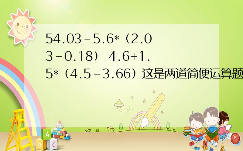 54.03-5.6*（2.03-0.18） 4.6+1.5*（4.5-3.66）这是两道简便运算题第一道：54.03-5.6 *(2.03-0.18);第二道：4.6+1.5*(4.5-3.66)