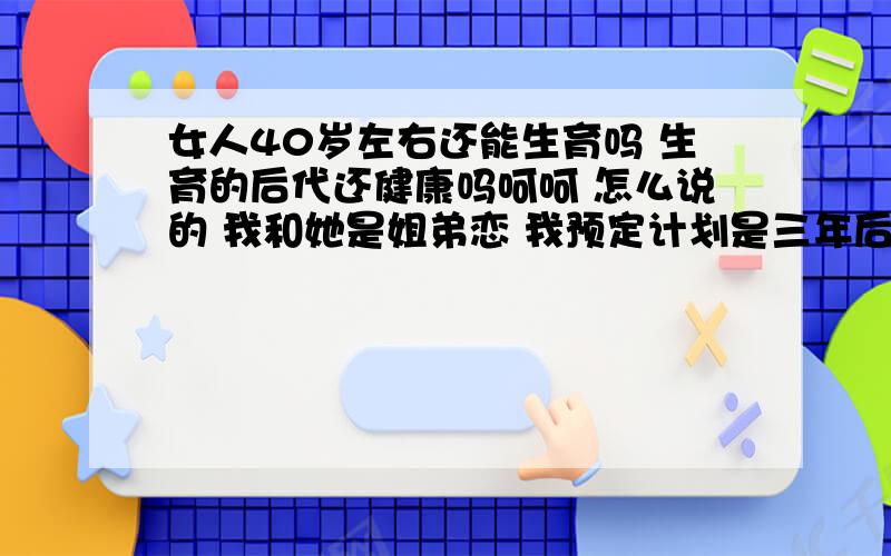 女人40岁左右还能生育吗 生育的后代还健康吗呵呵 怎么说的 我和她是姐弟恋 我预定计划是三年后也就是在她38岁左右结婚 我想请问专家女人在那时还能生育吗 生育的后代健康吗