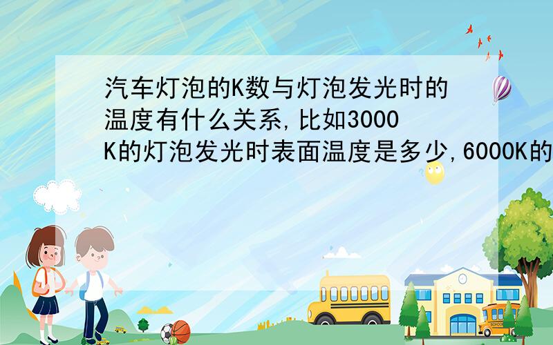 汽车灯泡的K数与灯泡发光时的温度有什么关系,比如3000K的灯泡发光时表面温度是多少,6000K的是多少自己改车灯,怕灯碗被烤坏,不知多少K的既亮又不伤灯碗,有内行的告诉一下,