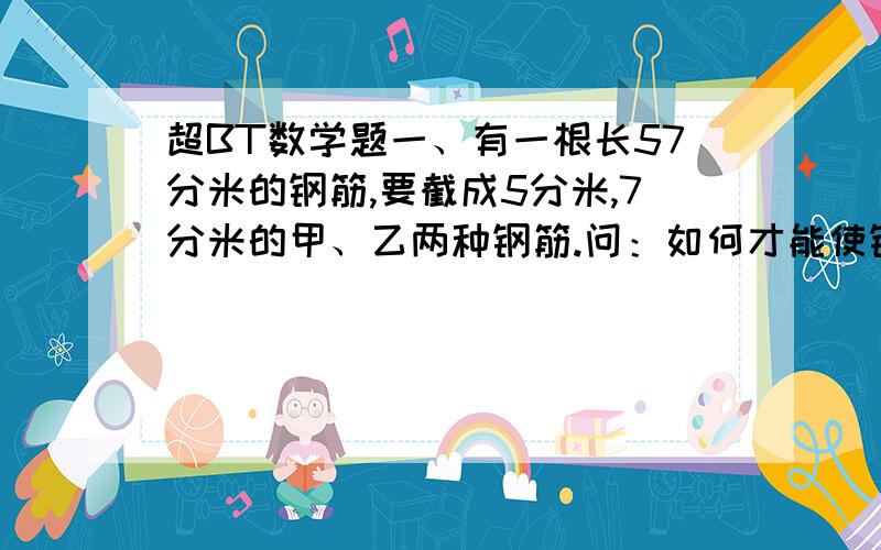 超BT数学题一、有一根长57分米的钢筋,要截成5分米,7分米的甲、乙两种钢筋.问：如何才能使钢筋不浪费,且乙种钢筋数尽能多?二、若5X+3=4,那么5（X+3）=多少?三、爸爸比丽丽大28岁,当丽丽a岁时