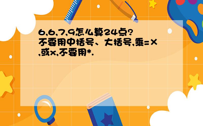 6,6,7,9怎么算24点?不要用中括号、大括号,乘=×,或x,不要用*.