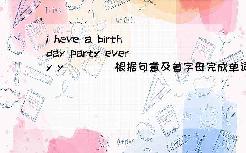 i heve a birthday party every y____ 根据句意及首字母完成单词打错了！是i have