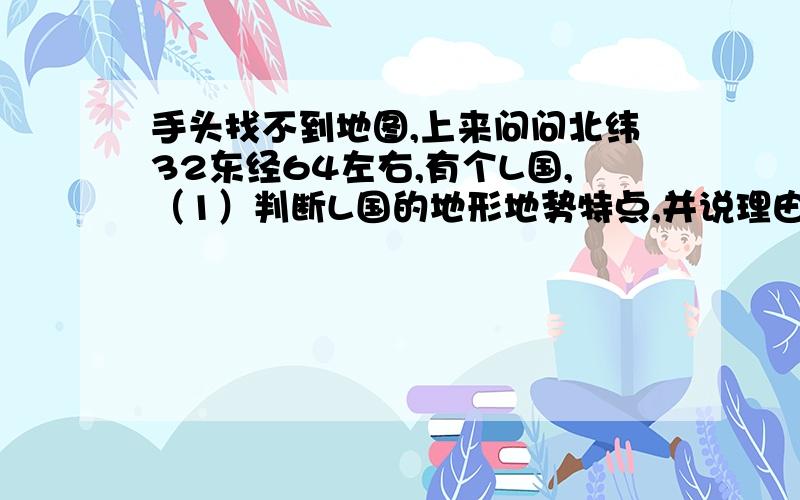 手头找不到地图,上来问问北纬32东经64左右,有个L国,（1）判断L国的地形地势特点,并说理由（2）L国河流的水文特征及其成因（3）L国城镇分布的特点及其成因.