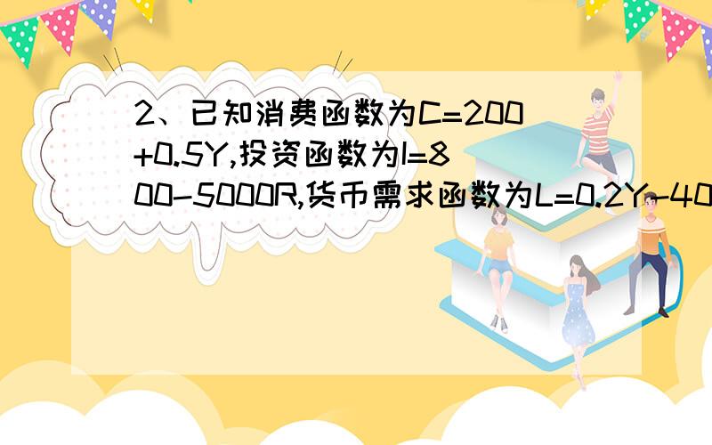 2、已知消费函数为C=200+0.5Y,投资函数为I=800-5000R,货币需求函数为L=0.2Y-4000R,货币供给量M=100.求：①写出IS和LM方程；②均衡国民收入是多少?③均衡利率是多少?