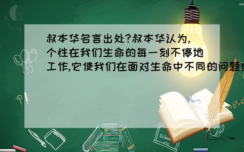 叔本华名言出处?叔本华认为,个性在我们生命的每一刻不停地工作,它使我们在面对生命中不同的问题或抉择时做出这样或那样的选择,并在很大程度上决定着我们的命运.的出处哪里?