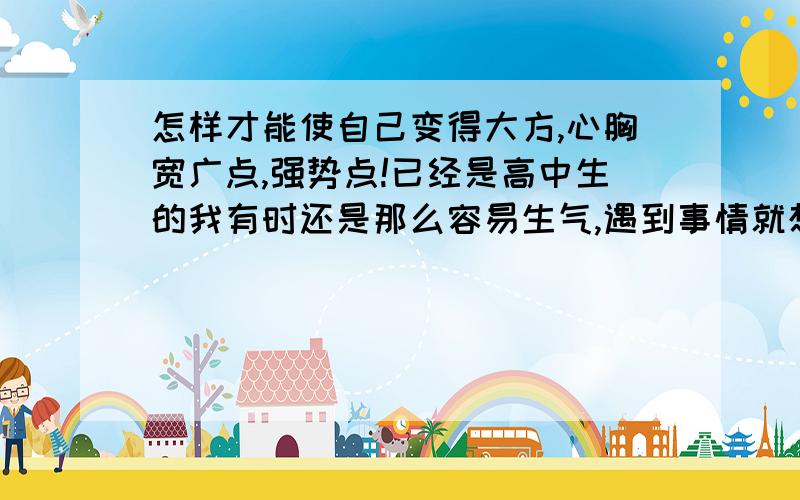 怎样才能使自己变得大方,心胸宽广点,强势点!已经是高中生的我有时还是那么容易生气,遇到事情就想发火,特别是高中繁琐的作业课程,把自己压得喘不过气来,整天闷闷不乐,几乎很少会笑,怎