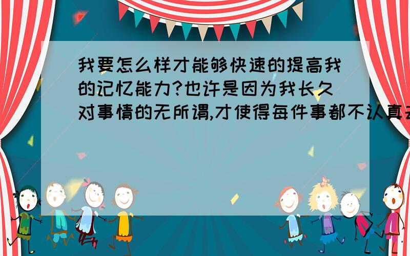 我要怎么样才能够快速的提高我的记忆能力?也许是因为我长久对事情的无所谓,才使得每件事都不认真去完善它所造成的.