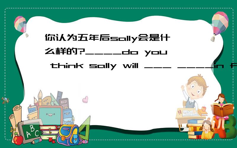 你认为五年后sally会是什么样的?____do you think sally will ___ ____in five years