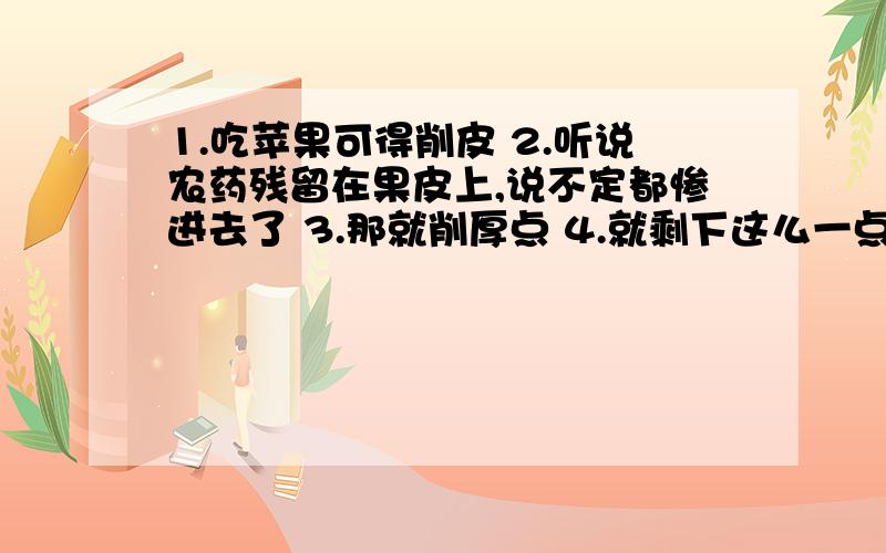 1.吃苹果可得削皮 2.听说农药残留在果皮上,说不定都惨进去了 3.那就削厚点 4.就剩下这么一点,不够吃呀请问有什么感想?