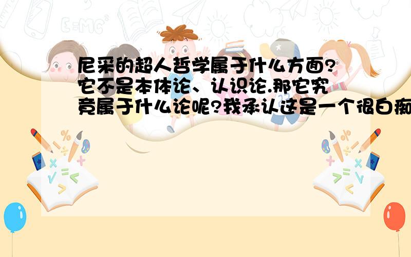 尼采的超人哲学属于什么方面?它不是本体论、认识论.那它究竟属于什么论呢?我承认这是一个很白痴的问题……