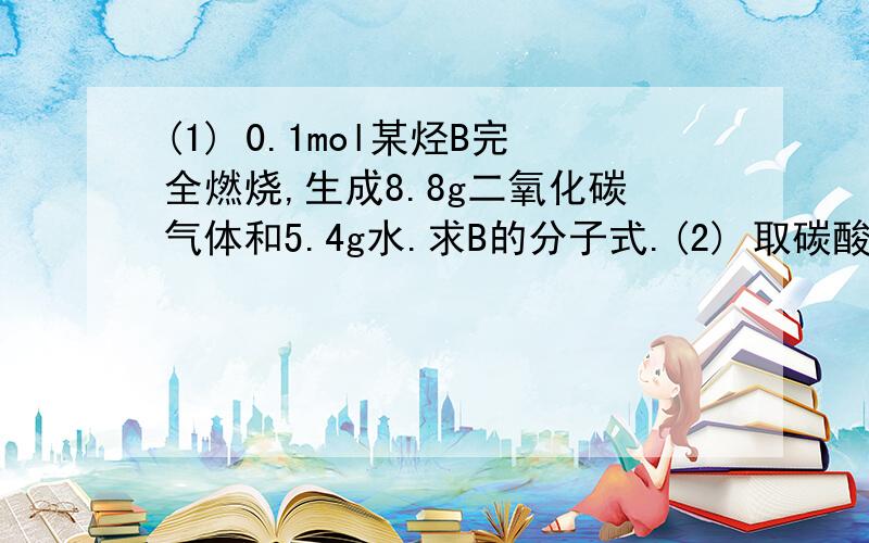 (1) 0.1mol某烃B完全燃烧,生成8.8g二氧化碳气体和5.4g水.求B的分子式.(2) 取碳酸钠和碳酸氢钠的混合物19g加入100ml的盐酸溶液,恰好完全反应共生成4.48L的二氧化碳气体.试计算：【1】该混合物中碳