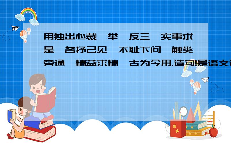 用独出心裁、举一反三、实事求是,各抒己见,不耻下问,触类旁通,精益求精,古为今用.造句!是语文造句的,5月17日中午就要收了,希望大家懂的多回答,