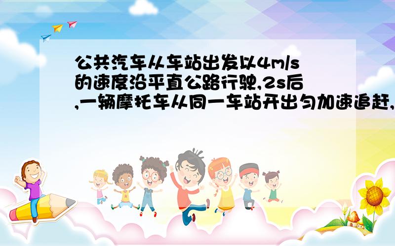 公共汽车从车站出发以4m/s的速度沿平直公路行驶,2s后,一辆摩托车从同一车站开出匀加速追赶,加速度为2m/s^2,试问：（1）摩托车出发后,经多少时间上汽车?（2）摩托车追上汽车,离出发点多远?