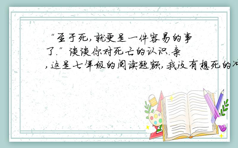 “至于死,就更是一件容易的事了.”谈谈你对死亡的认识.亲,这是七年级的阅读题额,我没有想死的冲动啊,莫要误会,