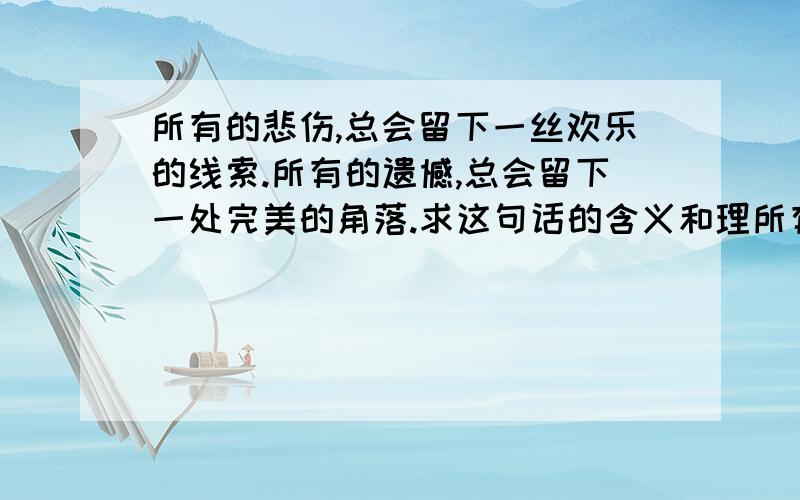 所有的悲伤,总会留下一丝欢乐的线索.所有的遗憾,总会留下一处完美的角落.求这句话的含义和理所有的悲伤,总会留下一丝欢乐的线索.所有的遗憾,总会留下一处完美的角落.求这句话的含义