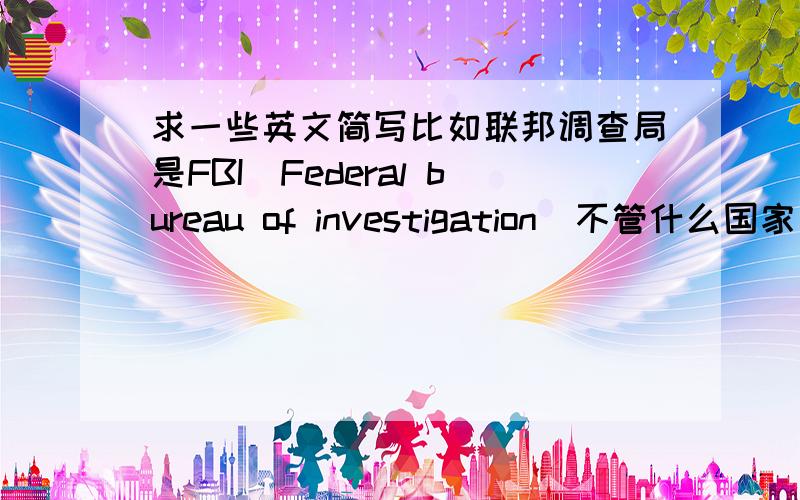 求一些英文简写比如联邦调查局是FBI(Federal bureau of investigation)不管什么国家 最好搜集详细 要有中文 英文简称 和英文全称 漂亮的话我会加50分