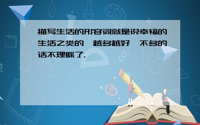 描写生活的形容词就是说幸福的生活之类的,越多越好,不多的话不理睬了.