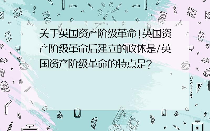 关于英国资产阶级革命!英国资产阶级革命后建立的政体是/英国资产阶级革命的特点是?