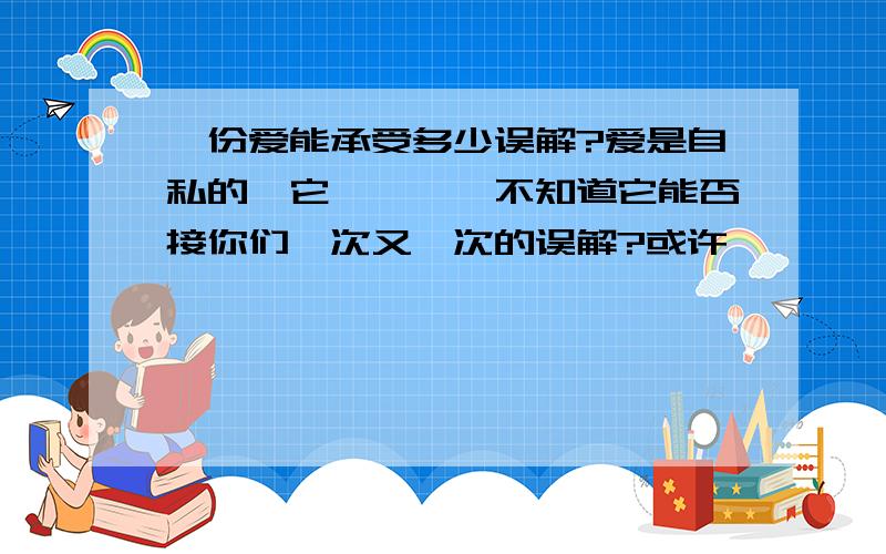 一份爱能承受多少误解?爱是自私的,它````不知道它能否接你们一次又一次的误解?或许```