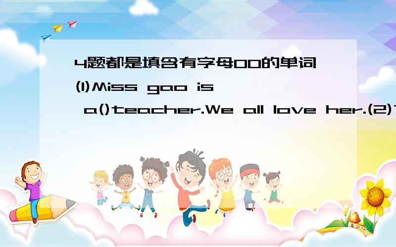 4题都是填含有字母OO的单词(1)Miss gao is a()teacher.We all love her.(2)They go to work on()every morning.(3)We must()after our things.(4)Can you()rice for me?