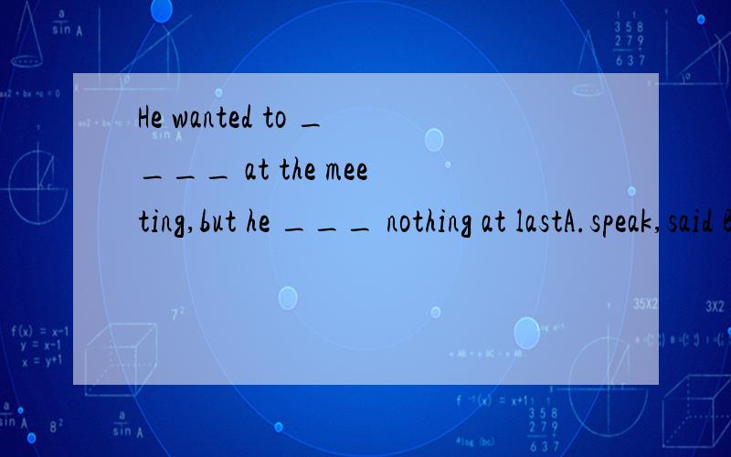 He wanted to ____ at the meeting,but he ___ nothing at lastA.speak,said B.say ,spoken C.talk,said D.speak,told