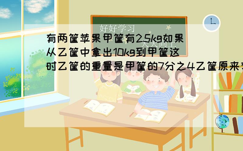 有两筐苹果甲筐有25kg如果从乙筐中拿出10kg到甲筐这时乙筐的重量是甲筐的7分之4乙筐原来有苹果多少千克?