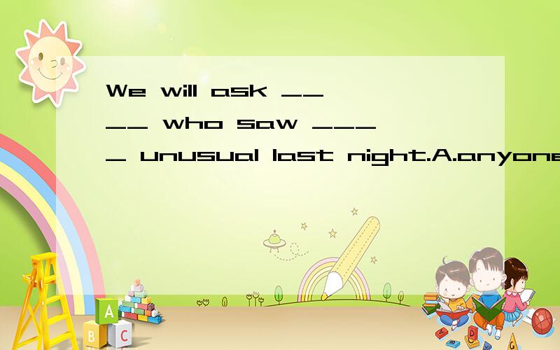 We will ask ____ who saw ____ unusual last night.A.anyone; something     B.someone; somethingC.anyone; anything         D.someone; anything---Where ____ you ____?Mr.Wang is looking for you.---Oh,I went to the library to borrow a book.A.have; gone   B