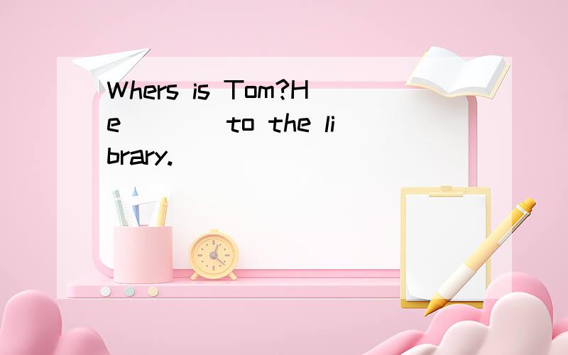 Whers is Tom?He____to the library.