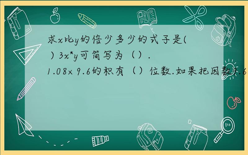 求x比y的倍少多少的式子是( ) 3x*y可简写为（）.1.08×9.6的积有（）位数.如果把因数9.6扩大为96,要使积不变,另一个因数1.08应（）.