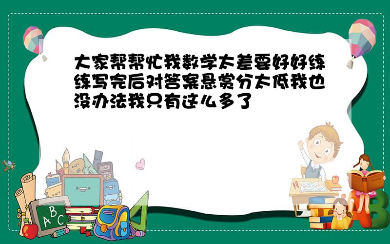 大家帮帮忙我数学太差要好好练练写完后对答案悬赏分太低我也没办法我只有这么多了