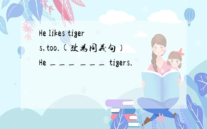He likes tigers,too.(改为同义句） He ___ ___ tigers.
