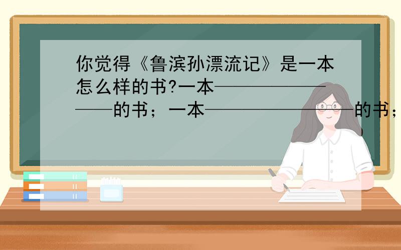 你觉得《鲁滨孙漂流记》是一本怎么样的书?一本————————的书；一本————————的书；一本————————的书；一本————————的书；要填四个!