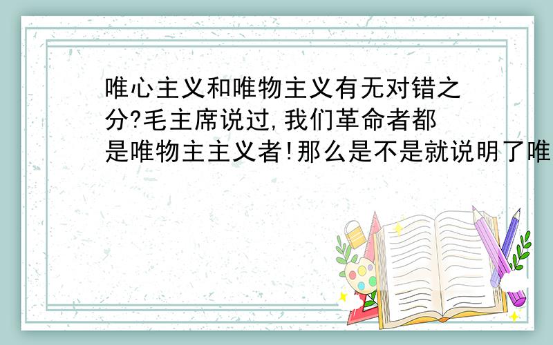 唯心主义和唯物主义有无对错之分?毛主席说过,我们革命者都是唯物主主义者!那么是不是就说明了唯心主义就是错误的?