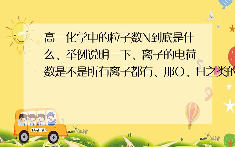 高一化学中的粒子数N到底是什么、举例说明一下、离子的电荷数是不是所有离子都有、那O、H之类的在算电子数时怎么没用电荷数啊、其他为什么都用呢像Na+