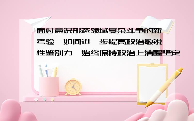 面对意识形态领域复杂斗争的新考验,如何进一步提高政治敏锐性鉴别力,始终保持政治上清醒坚定