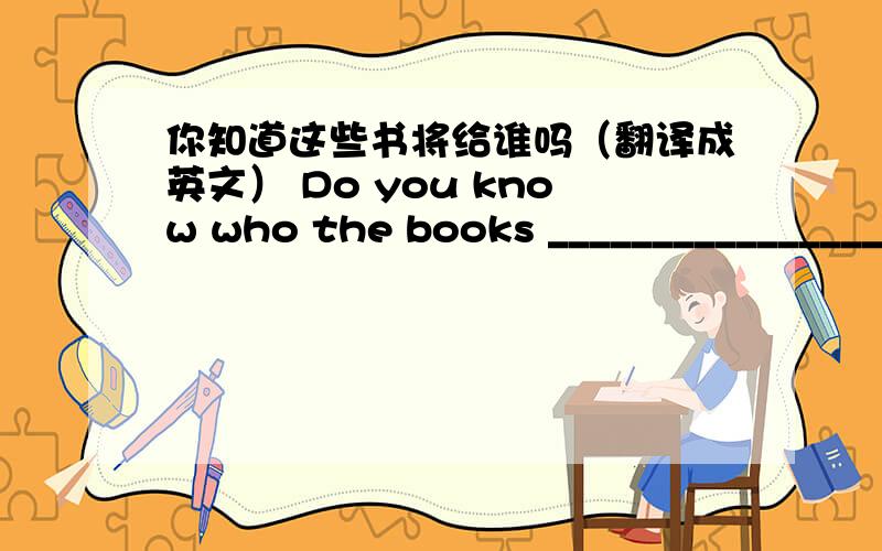 你知道这些书将给谁吗（翻译成英文） Do you know who the books ___________________