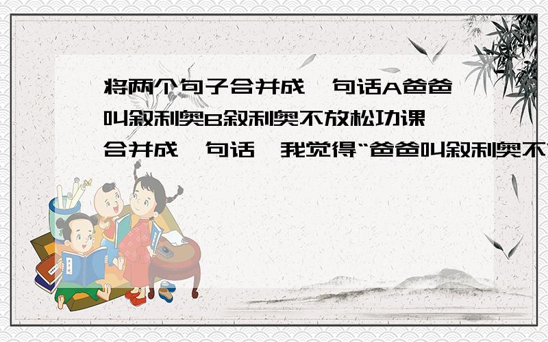 将两个句子合并成一句话A爸爸叫叙利奥B叙利奥不放松功课 合并成一句话,我觉得“爸爸叫叙利奥不放松功课 ”并不好，句中说叙利奥不放松功课，并没有说是爸爸叫叙利奥不放松功课啊