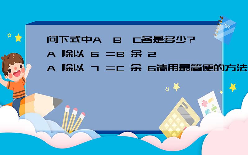 问下式中A、B、C各是多少?A 除以 6 ＝B 余 2 A 除以 7 ＝C 余 6请用最简便的方法计算,A 除以 6 ＝B 余 2A 除以 7 ＝C 余 6我要计算方法,让小孩子能马上明白的,不要列X,Y的那种,答题我已知道了,