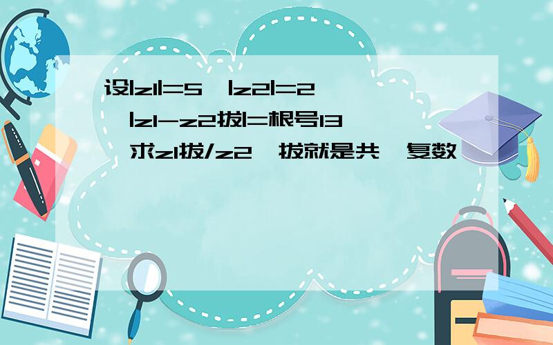 设|z1|=5,|z2|=2,|z1-z2拔|=根号13,求z1拔/z2,拔就是共轭复数