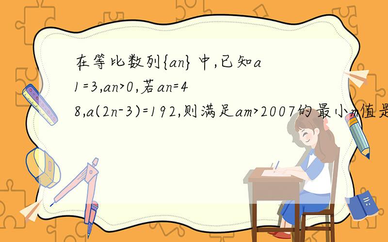 在等比数列{an}中,已知a1=3,an>0,若an=48,a(2n-3)=192,则满足am>2007的最小m值是_____如题,要有详细的过程!谢谢!