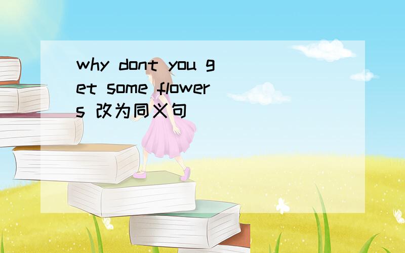 why dont you get some flowers 改为同义句 ____ ____ ____ to get some flowers?