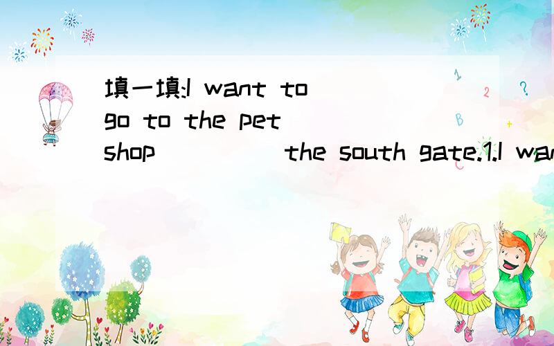 填一填:I want to go to the pet shop ____ the south gate.1.I want to go to the pet shop ____ the south gate.2.The park is next _____ the restaurant.3.What are you going to do ____ saturday?4.She goes to Hong Kong ___plane.5.I'm going to buy a magaz