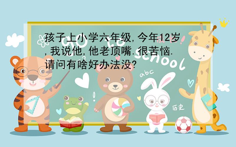 孩子上小学六年级,今年12岁,我说他,他老顶嘴.很苦恼.请问有啥好办法没?