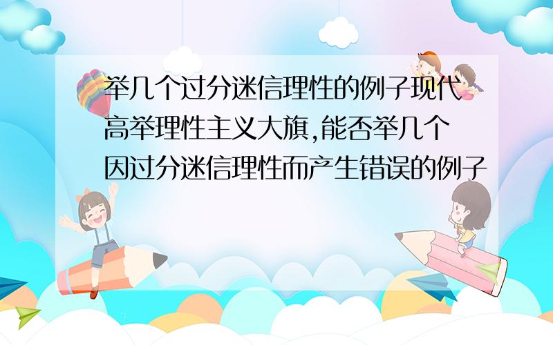 举几个过分迷信理性的例子现代高举理性主义大旗,能否举几个因过分迷信理性而产生错误的例子