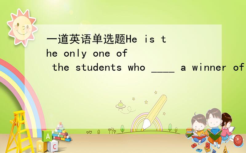 一道英语单选题He is the only one of the students who ____ a winner of scholarship for three years.A is B are C have been D has been