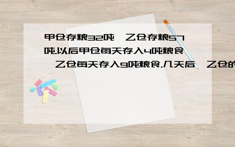 甲仓存粮32吨,乙仓存粮57吨.以后甲仓每天存入4吨粮食,乙仓每天存入9吨粮食.几天后,乙仓的粮食是甲仓的2倍?（用方程解）