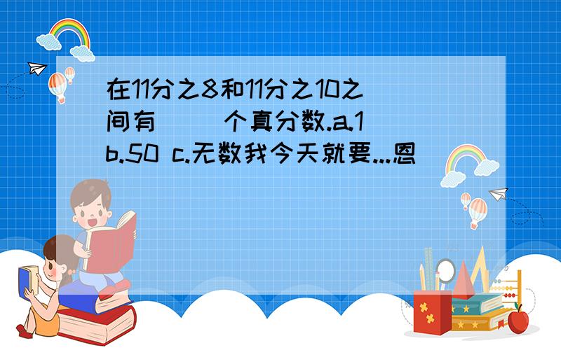 在11分之8和11分之10之间有（ ）个真分数.a.1 b.50 c.无数我今天就要...恩